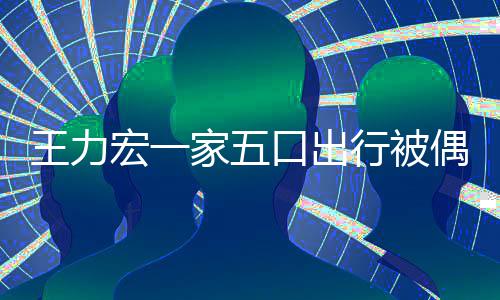 行被大 头王力宏一胡子拉碴口出变化偶遇家五发长