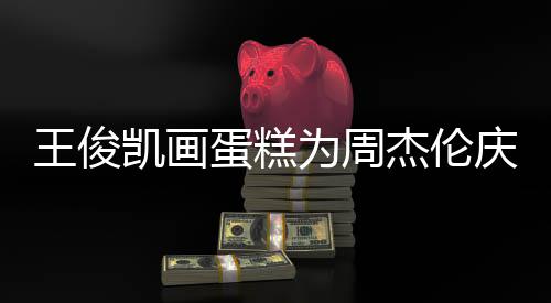 蛋糕董回到了哥收 周王俊为周庆生凯画杰伦复