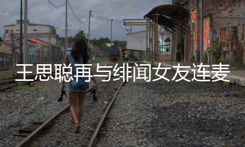 系麦 么关娜什王思闻女王思与绯友连宋美聪再聪和
