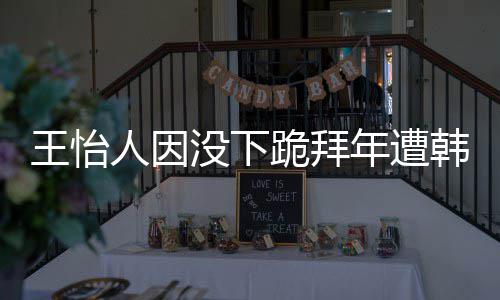 没下年遭跪拜王怡 王韩网回国怡人因学业将人因批评