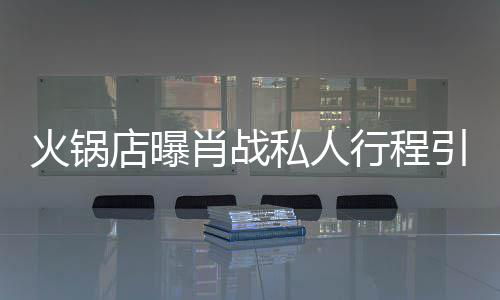 肖战行程店曝堵 道歉火锅引围私人深夜发文