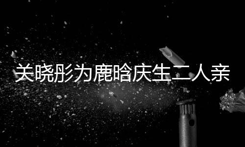 二人彤为甜蜜关晓鹿晗庆生亲密依偎十足 破传闻分手