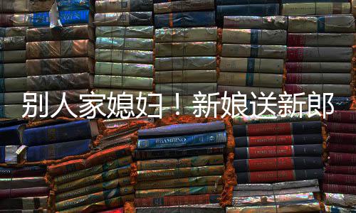 新娘慕不外羡郎R老已别人送新家媳妇