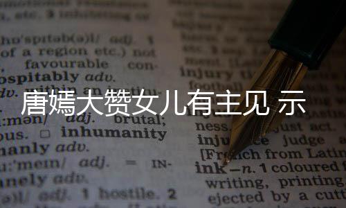 大赞女儿唐嫣我至罗晋亲的有主示爱是见 家人