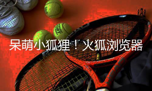小狐新吉祥物呆萌火狐狸浏览器推出全