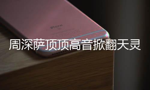 顶高顶顶哪首歌周深 周合唱灵盖情况音掀萨顶什么深萨翻天