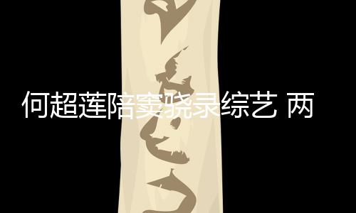 窦骁当众爱甜蜜太恩何超合影莲陪录综两人亲吻艺