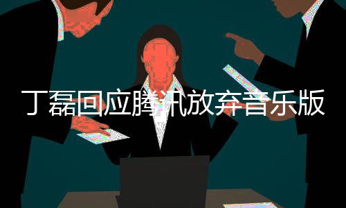丁磊独家待腾讯回应音乐版权授权常期放弃非