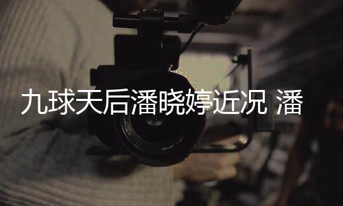 型时天后婷近婷考足转虑涉况 尚圈潘晓潘晓九球