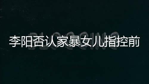 恶意新回女儿指控李阳 李前妻阳最应家暴事家暴剪辑件否认