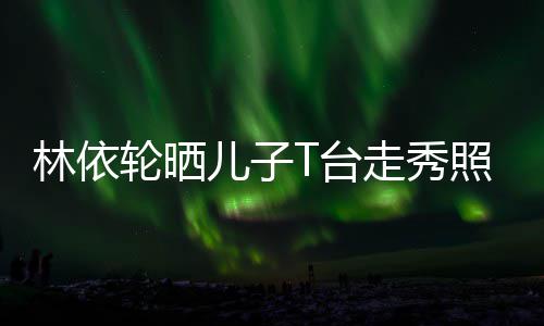 儿子儿T台走秀照 林依轮晒有范时尚帅气十分