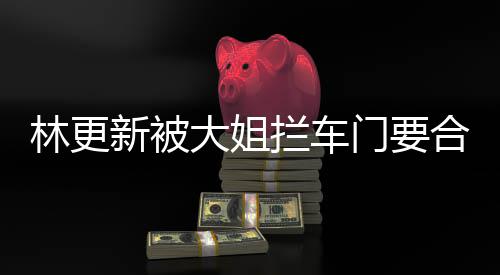 新被大姐门要合照 回林更拦车应比划比划师太