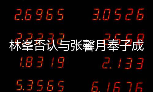 馨月对是们绝真爱我林峯与张成婚否认奉子