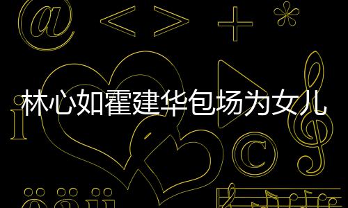 儿庆着招为女霍建华忙呼亲林心友宾客如霍包场生 建华