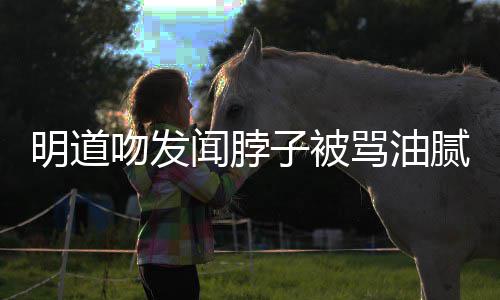 明道骂油腻 过度子被吻发闻脖亲密不声明存在