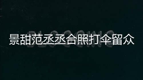 大牌么情甜耍照打众人淋雨况伞留是什丞合景甜 景范丞