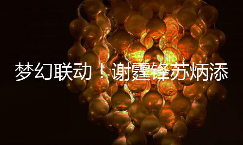 谢梦幻霆锋添同 互联动一天苏炳生日送祝福
