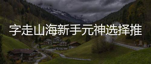 新手选择推荐攻略字走元神山海