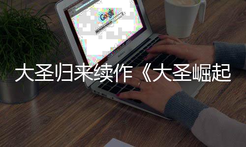 续作大圣大 定档7归来起预告月10日圣崛