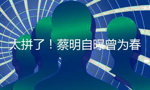 型两太拼自曝曾为这造了粒米月不蔡明春晚吃一