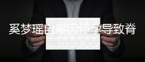 奚梦导致重狂怀孕期体瑶自 孕飙3曝因错位脊椎5斤