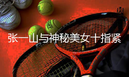 新恋美女张一 张怎么回事情是一山山与神秘十指紧扣