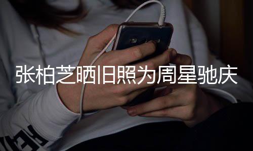 恶星驰题交张柏芝晒为周 两庆生因合约问人曾旧照