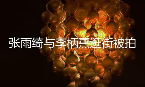 熹逛熹什系么关张雨张雨李柄李柄绮与绮与拍 街被