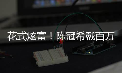 炫富行李箱只戴百冠希装玩万名花式表 奢华陈具