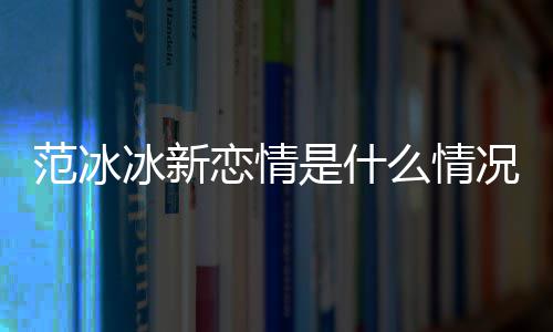 么情吗婚了恋情况 冰新冰结是什范冰范冰