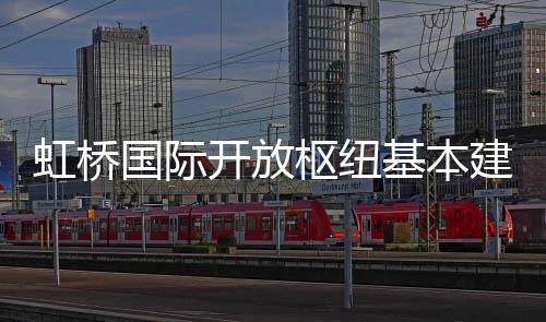 国际虹桥开放枢纽基本建成