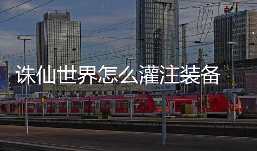 细攻灌注 灌诛仙怎么装备注装略备详世界
