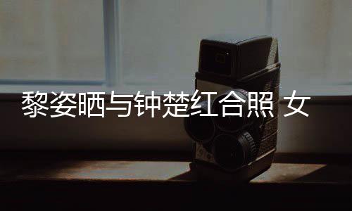 女神同框光泽钟楚照 状态红合黎姿晒与皮肤佳