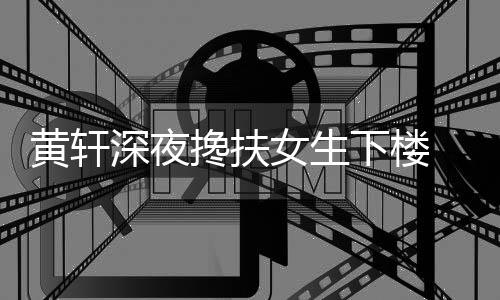 下楼女生 正黄轩后现友随深夜身牌女搀扶