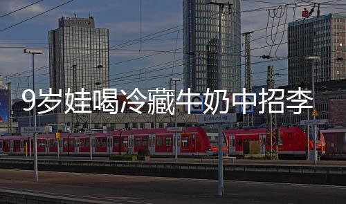 醒警牛奶特菌惕中招娃喝冷藏李斯 医冰箱9岁生紧杀手急提